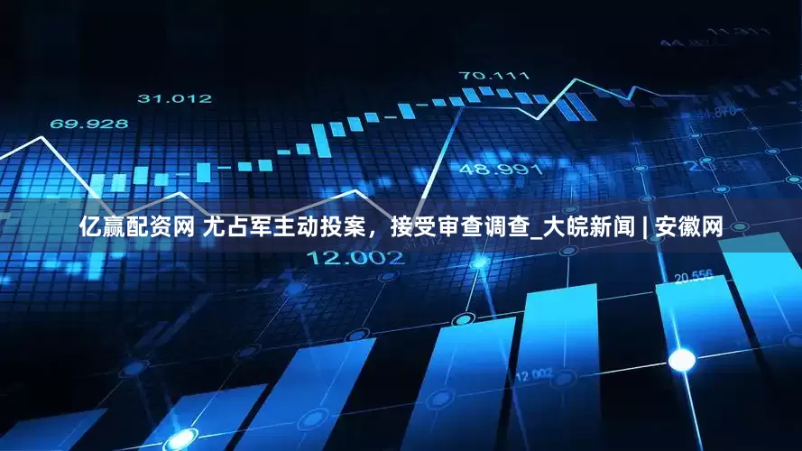 亿赢配资网 尤占军主动投案，接受审查调查_大皖新闻 | 安徽网