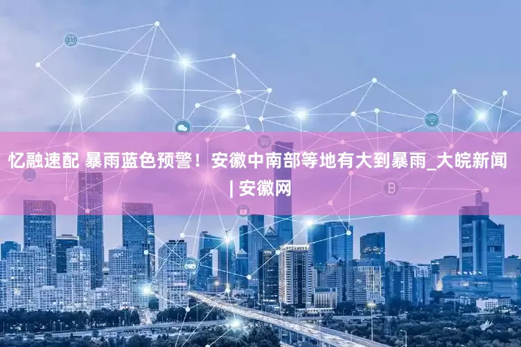 忆融速配 暴雨蓝色预警！安徽中南部等地有大到暴雨_大皖新闻 | 安徽网