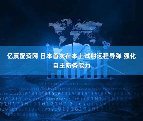 亿赢配资网 日本首次在本土试射远程导弹 强化自主防务能力