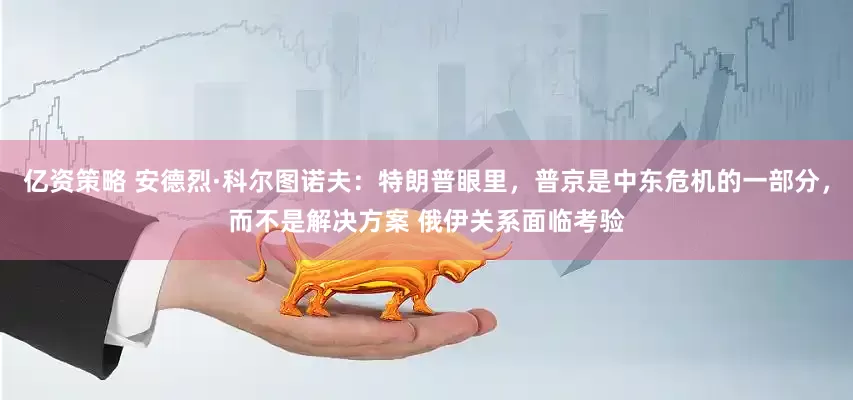 亿资策略 安德烈·科尔图诺夫：特朗普眼里，普京是中东危机的一部分，而不是解决方案 俄伊关系面临考验
