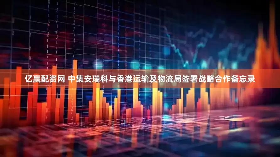 亿赢配资网 中集安瑞科与香港运输及物流局签署战略合作备忘录