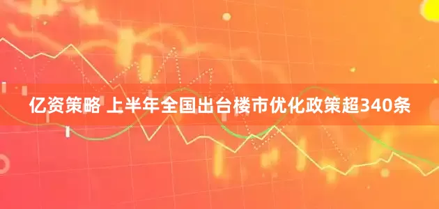 亿资策略 上半年全国出台楼市优化政策超340条