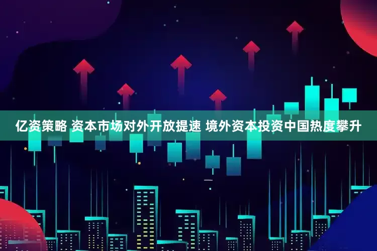 亿资策略 资本市场对外开放提速 境外资本投资中国热度攀升