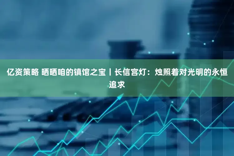 亿资策略 晒晒咱的镇馆之宝丨长信宫灯：烛照着对光明的永恒追求