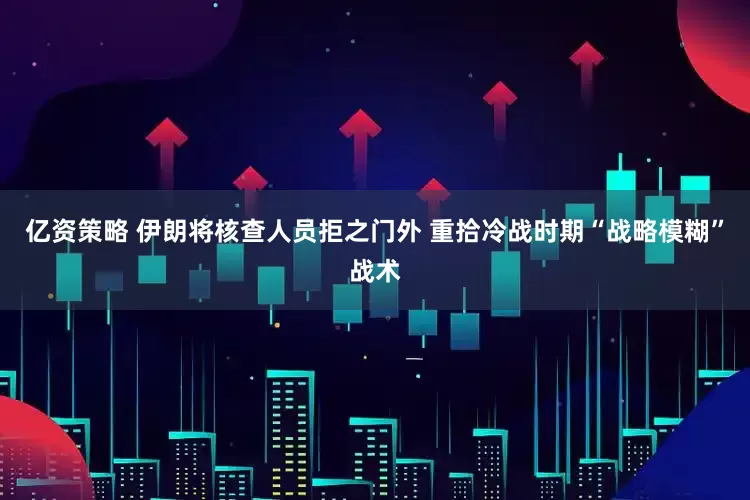 亿资策略 伊朗将核查人员拒之门外 重拾冷战时期“战略模糊”战术