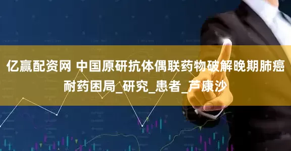 亿赢配资网 中国原研抗体偶联药物破解晚期肺癌耐药困局_研究_患者_芦康沙