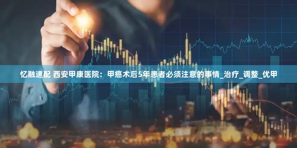 忆融速配 西安甲康医院：甲癌术后5年患者必须注意的事情_治疗_调整_优甲