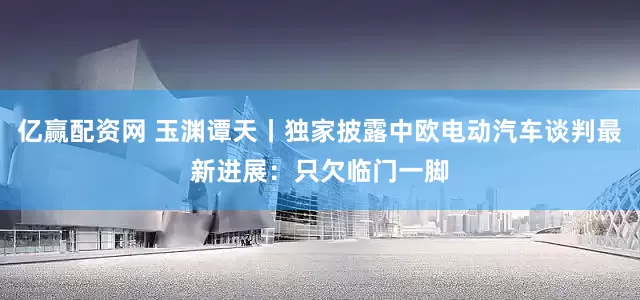 亿赢配资网 玉渊谭天丨独家披露中欧电动汽车谈判最新进展：只欠临门一脚