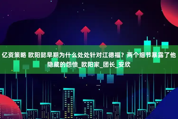 亿资策略 欧阳懿早期为什么处处针对江德福？两个细节暴露了他隐藏的怨愤_欧阳家_团长_安欣