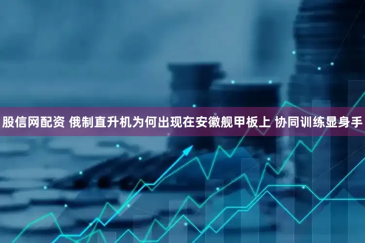 股信网配资 俄制直升机为何出现在安徽舰甲板上 协同训练显身手