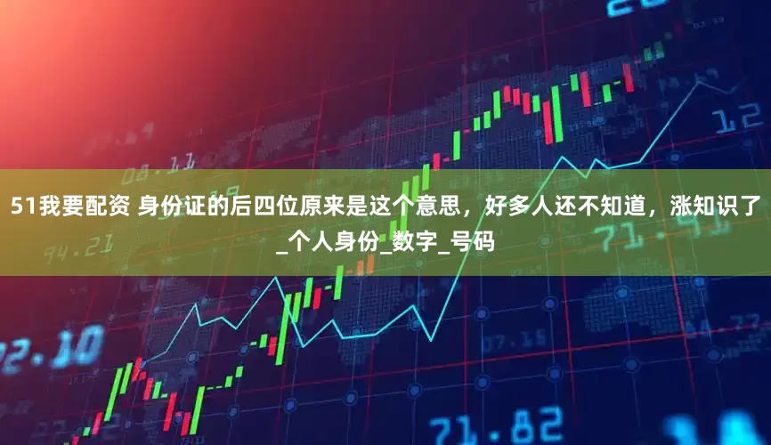 51我要配资 身份证的后四位原来是这个意思，好多人还不知道，涨知识了_个人身份_数字_号码