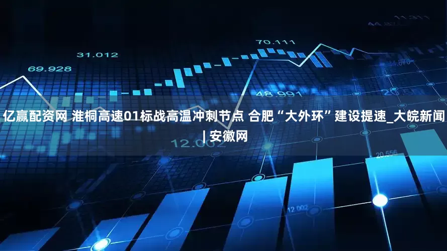 亿赢配资网 淮桐高速01标战高温冲刺节点 合肥“大外环”建设提速_大皖新闻 | 安徽网