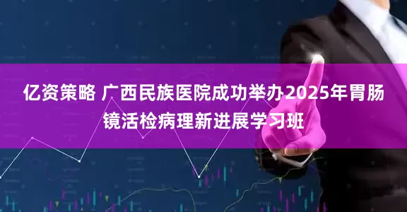 亿资策略 广西民族医院成功举办2025年胃肠镜活检病理新进展学习班