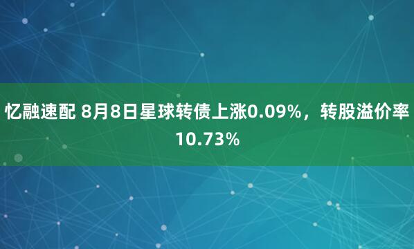 忆融速配 8月8日星球转债上涨0.09%，转股溢价率10.73%