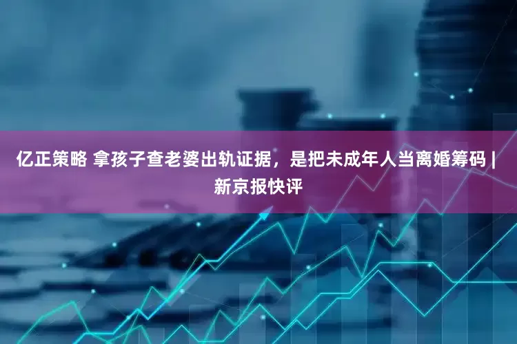 亿正策略 拿孩子查老婆出轨证据，是把未成年人当离婚筹码 | 新京报快评