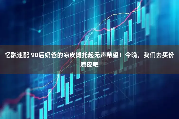 忆融速配 90后奶爸的凉皮摊托起无声希望！今晚，我们去买份凉皮吧