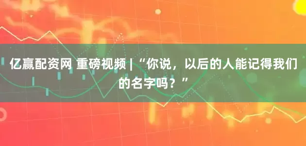 亿赢配资网 重磅视频 | “你说，以后的人能记得我们的名字吗？”
