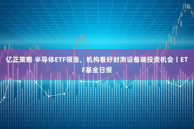 亿正策略 半导体ETF领涨，机构看好封测设备端投资机会丨ETF基金日报